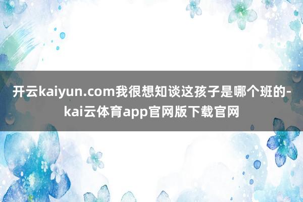 开云kaiyun.com我很想知谈这孩子是哪个班的-kai云体育app官网版下载官网