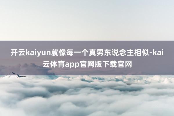 开云kaiyun就像每一个真男东说念主相似-kai云体育app官网版下载官网
