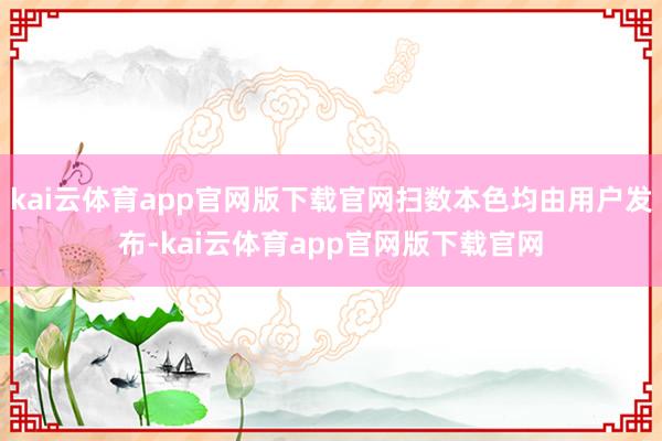 kai云体育app官网版下载官网扫数本色均由用户发布-kai云体育app官网版下载官网