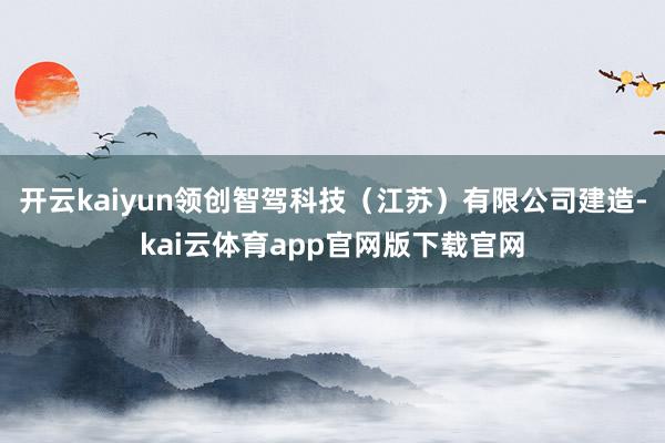开云kaiyun领创智驾科技（江苏）有限公司建造-kai云体育app官网版下载官网