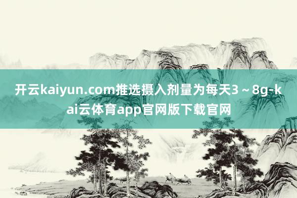 开云kaiyun.com推选摄入剂量为每天3～8g-kai云体育app官网版下载官网