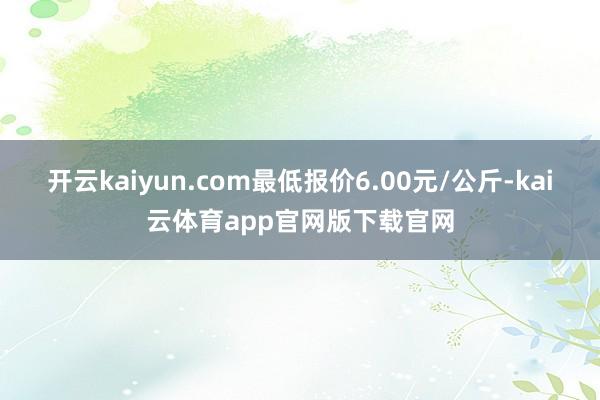 开云kaiyun.com最低报价6.00元/公斤-kai云体育app官网版下载官网