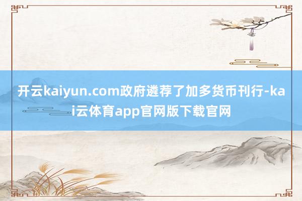 开云kaiyun.com政府遴荐了加多货币刊行-kai云体育app官网版下载官网