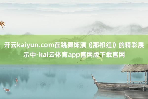 开云kaiyun.com在跳舞饰演《那祁红》的精彩展示中-kai云体育app官网版下载官网