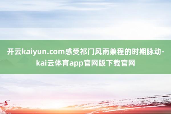 开云kaiyun.com感受祁门风雨兼程的时期脉动-kai云体育app官网版下载官网
