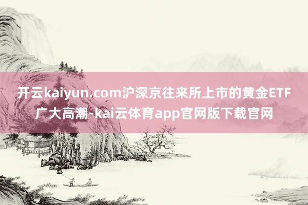 开云kaiyun.com沪深京往来所上市的黄金ETF广大高潮-kai云体育app官网版下载官网