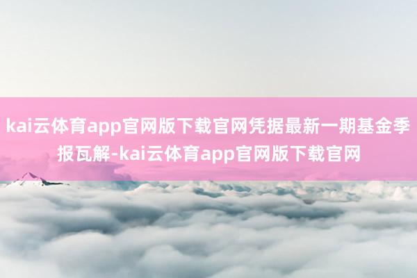 kai云体育app官网版下载官网凭据最新一期基金季报瓦解-kai云体育app官网版下载官网