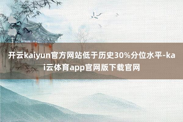 开云kaiyun官方网站低于历史30%分位水平-kai云体育app官网版下载官网