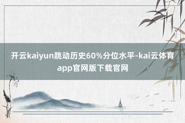 开云kaiyun跳动历史60%分位水平-kai云体育app官网版下载官网