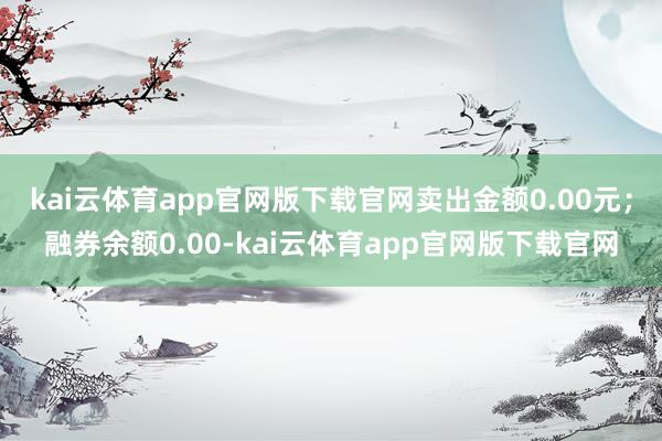 kai云体育app官网版下载官网卖出金额0.00元;融券余额0.00-kai云体育app官网版下载官网