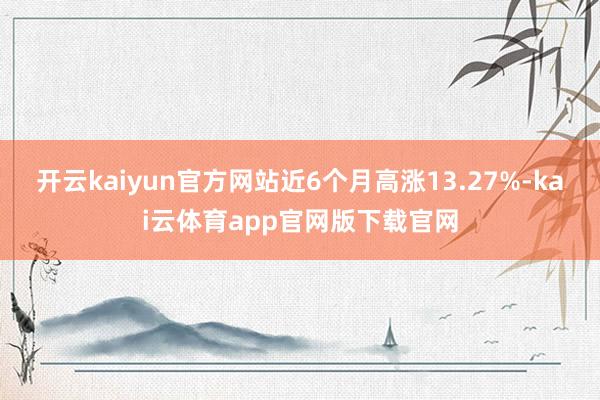 开云kaiyun官方网站近6个月高涨13.27%-kai云体育app官网版下载官网