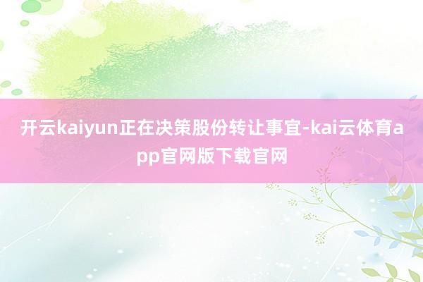 开云kaiyun正在决策股份转让事宜-kai云体育app官网版下载官网