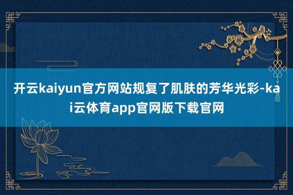 开云kaiyun官方网站规复了肌肤的芳华光彩-kai云体育app官网版下载官网