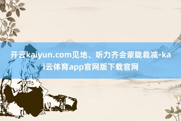 开云kaiyun.com见地、听力齐会蒙眬裁减-kai云体育app官网版下载官网