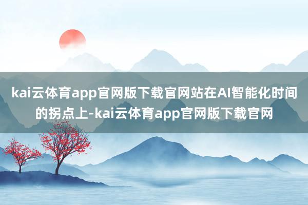 kai云体育app官网版下载官网站在AI智能化时间的拐点上-kai云体育app官网版下载官网