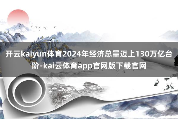 开云kaiyun体育2024年经济总量迈上130万亿台阶-kai云体育app官网版下载官网