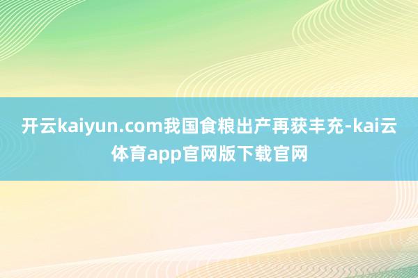 开云kaiyun.com我国食粮出产再获丰充-kai云体育app官网版下载官网