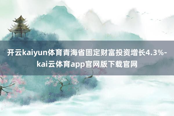 开云kaiyun体育青海省固定财富投资增长4.3%-kai云体育app官网版下载官网