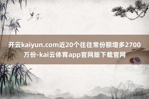 开云kaiyun.com近20个往往常份额增多2700万份-kai云体育app官网版下载官网