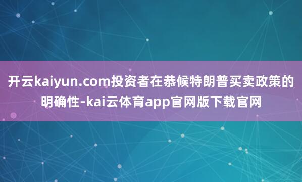 开云kaiyun.com投资者在恭候特朗普买卖政策的明确性-kai云体育app官网版下载官网