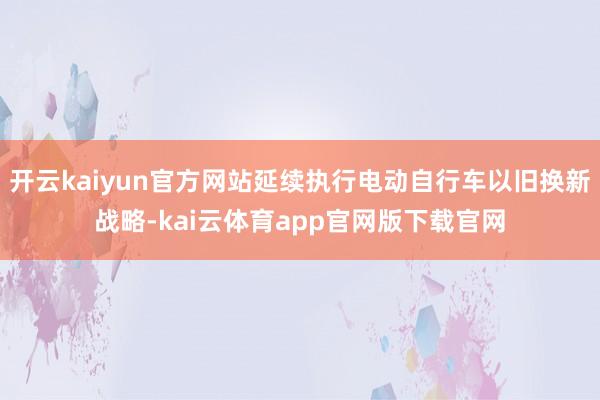 开云kaiyun官方网站延续执行电动自行车以旧换新战略-kai云体育app官网版下载官网
