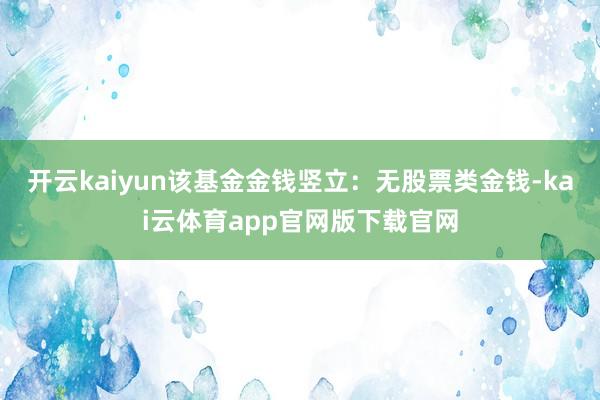 开云kaiyun该基金金钱竖立:无股票类金钱-kai云体育app官网版下载官网