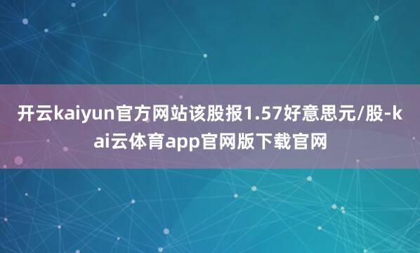 开云kaiyun官方网站该股报1.57好意思元/股-kai云体育app官网版下载官网