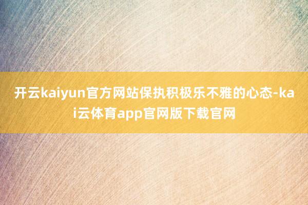 开云kaiyun官方网站保执积极乐不雅的心态-kai云体育app官网版下载官网