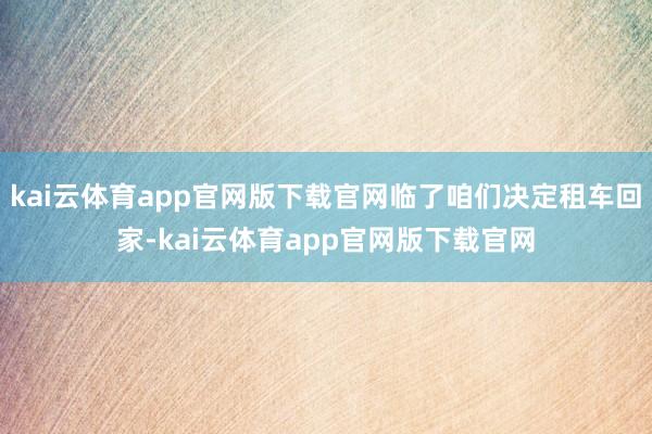 kai云体育app官网版下载官网临了咱们决定租车回家-kai云体育app官网版下载官网