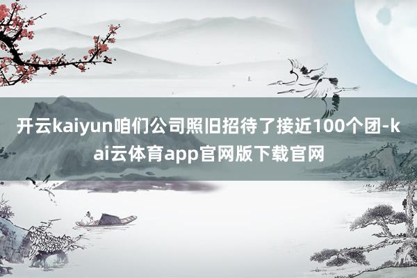 开云kaiyun咱们公司照旧招待了接近100个团-kai云体育app官网版下载官网
