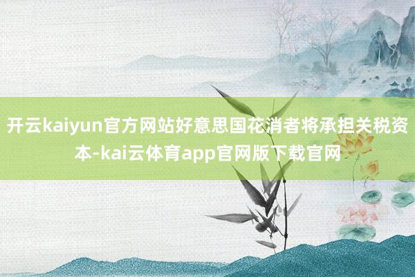开云kaiyun官方网站好意思国花消者将承担关税资本-kai云体育app官网版下载官网