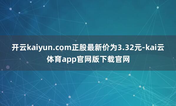 开云kaiyun.com正股最新价为3.32元-kai云体育app官网版下载官网