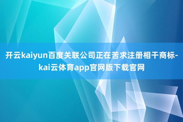 开云kaiyun百度关联公司正在苦求注册相干商标-kai云体育app官网版下载官网