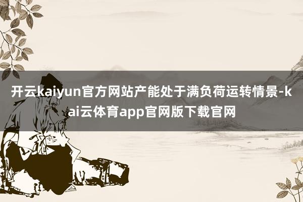 开云kaiyun官方网站产能处于满负荷运转情景-kai云体育app官网版下载官网