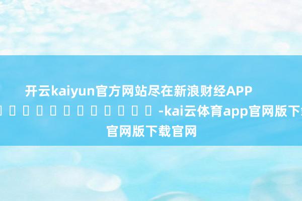 开云kaiyun官方网站尽在新浪财经APP            													-kai云体育app官网版下载官网