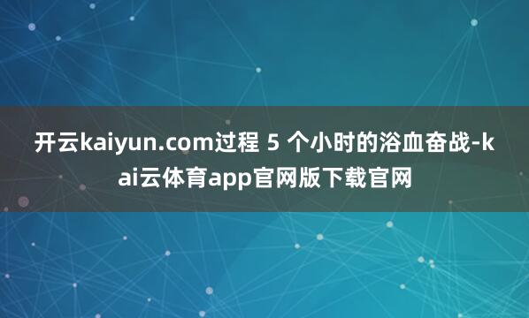 开云kaiyun.com过程 5 个小时的浴血奋战-kai云体育app官网版下载官网