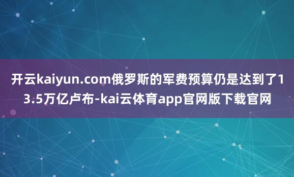 开云kaiyun.com俄罗斯的军费预算仍是达到了13.5万亿卢布-kai云体育app官网版下载官网
