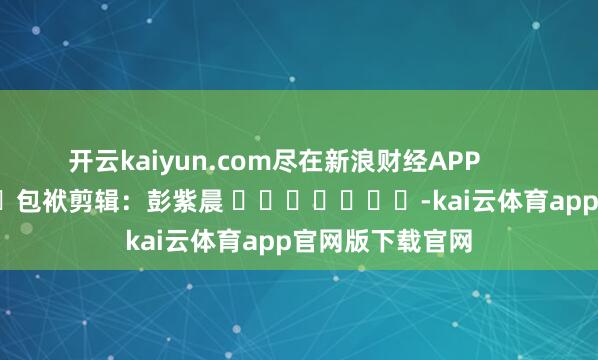 开云kaiyun.com尽在新浪财经APP            						包袱剪辑：彭紫晨 							-kai云体育app官网版下载官网