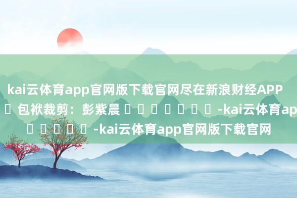 kai云体育app官网版下载官网尽在新浪财经APP 包袱裁剪:彭紫晨 -kai云体育app官网版下载官网