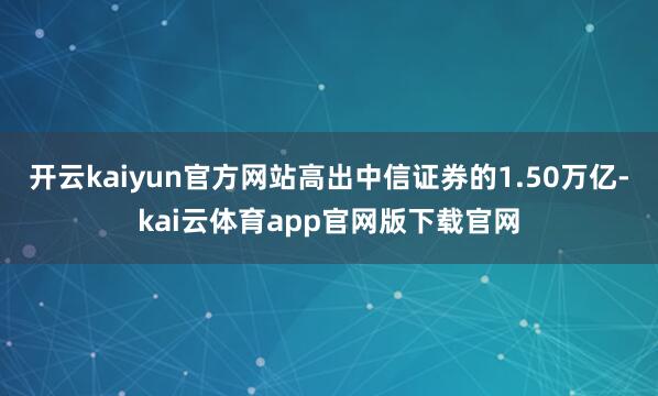 开云kaiyun官方网站高出中信证券的1.50万亿-kai云体育app官网版下载官网