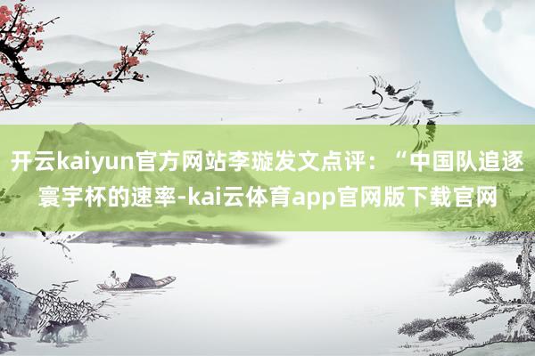 开云kaiyun官方网站李璇发文点评：“中国队追逐寰宇杯的速率-kai云体育app官网版下载官网