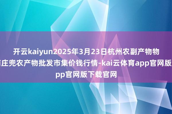 开云kaiyun2025年3月23日杭州农副产物物流中心南庄兜农产物批发市集价钱行情-kai云体育app官网版下载官网