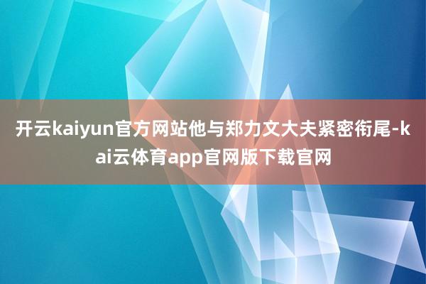 开云kaiyun官方网站他与郑力文大夫紧密衔尾-kai云体育app官网版下载官网