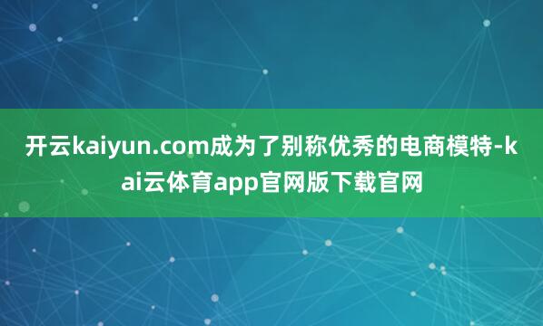开云kaiyun.com成为了别称优秀的电商模特-kai云体育app官网版下载官网