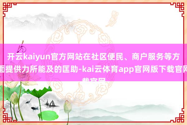 开云kaiyun官方网站在社区便民、商户服务等方面提供力所能及的匡助-kai云体育app官网版下载官网