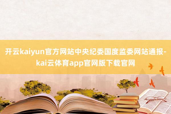 开云kaiyun官方网站中央纪委国度监委网站通报-kai云体育app官网版下载官网