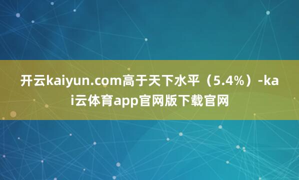 开云kaiyun.com高于天下水平（5.4%）-kai云体育app官网版下载官网