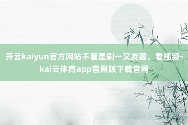 开云kaiyun官方网站不管是刷一又友圈、看视频-kai云体育app官网版下载官网