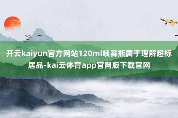 开云kaiyun官方网站120ml喷雾瓶属于理解超标居品-kai云体育app官网版下载官网