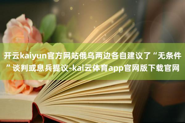 开云kaiyun官方网站俄乌两边各自建议了“无条件”谈判或息兵提议-kai云体育app官网版下载官网